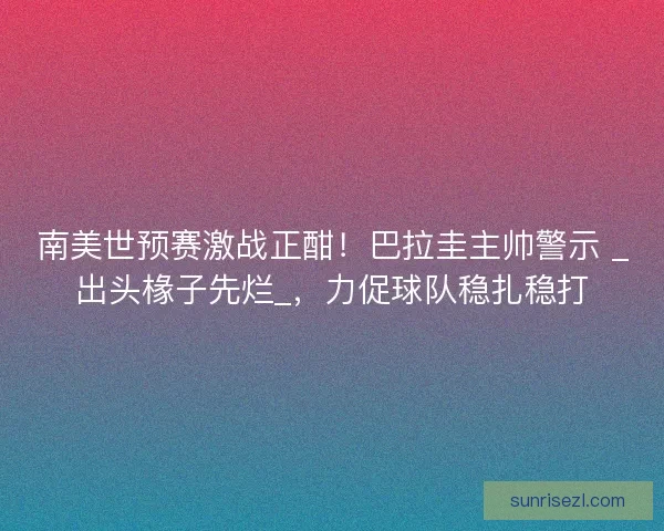 南美世预赛激战正酣！巴拉圭主帅警示 _出头椽子先烂_，力促球队稳扎稳打