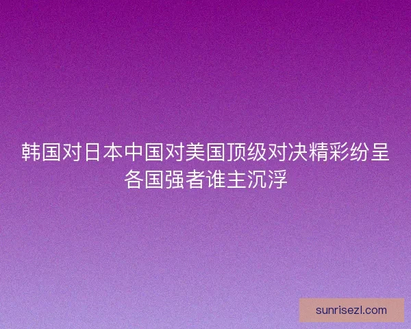 韩国对日本中国对美国顶级对决精彩纷呈各国强者谁主沉浮