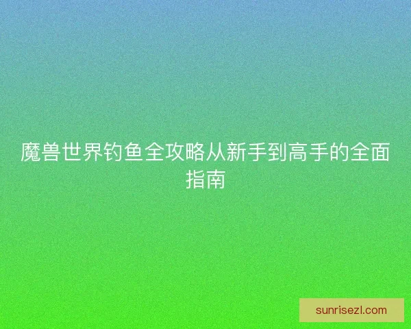 魔兽世界钓鱼全攻略从新手到高手的全面指南