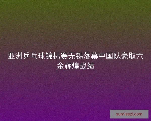 亚洲乒乓球锦标赛无锡落幕中国队豪取六金辉煌战绩