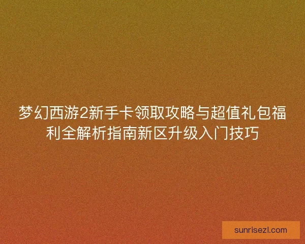 梦幻西游2新手卡领取攻略与超值礼包福利全解析指南新区升级入门技巧