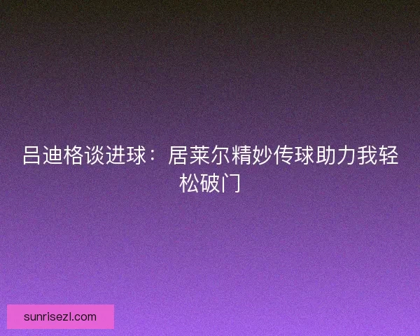 吕迪格谈进球：居莱尔精妙传球助力我轻松破门
