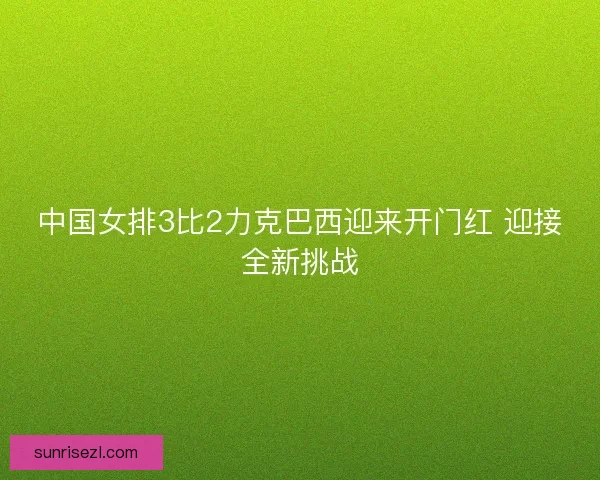 中国女排3比2力克巴西迎来开门红 迎接全新挑战