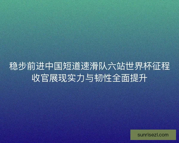稳步前进中国短道速滑队六站世界杯征程收官展现实力与韧性全面提升