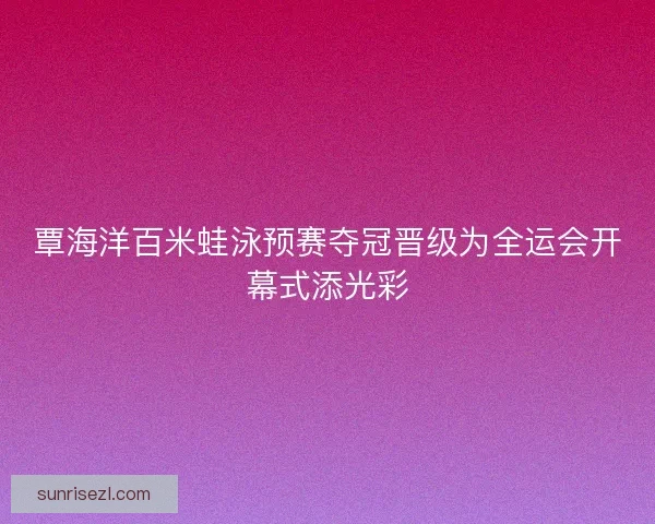 覃海洋百米蛙泳预赛夺冠晋级为全运会开幕式添光彩