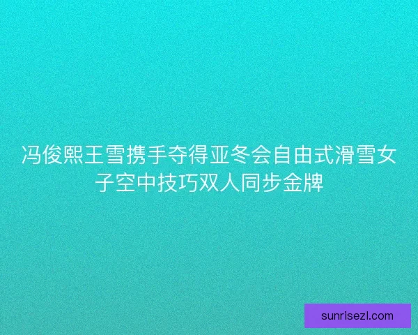 冯俊熙王雪携手夺得亚冬会自由式滑雪女子空中技巧双人同步金牌