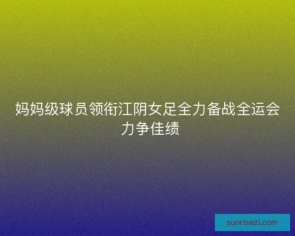 妈妈级球员领衔江阴女足全力备战全运会 力争佳绩