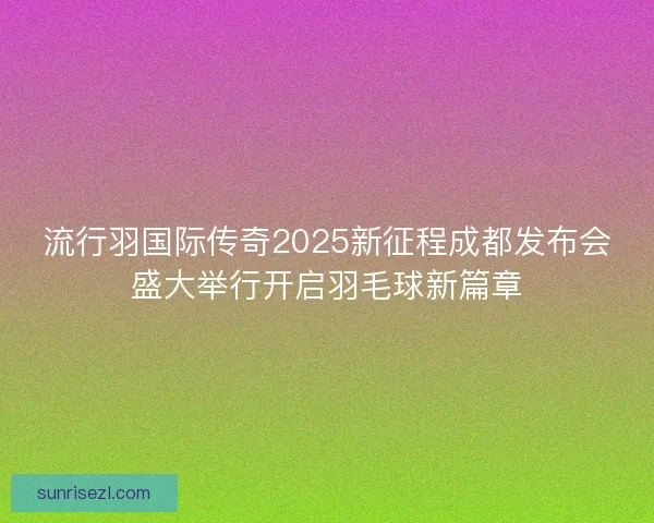 流行羽国际传奇2025新征程成都发布会盛大举行开启羽毛球新篇章 流行羽国际传奇2025新征程成都发布会盛大举行开启羽毛球新篇章