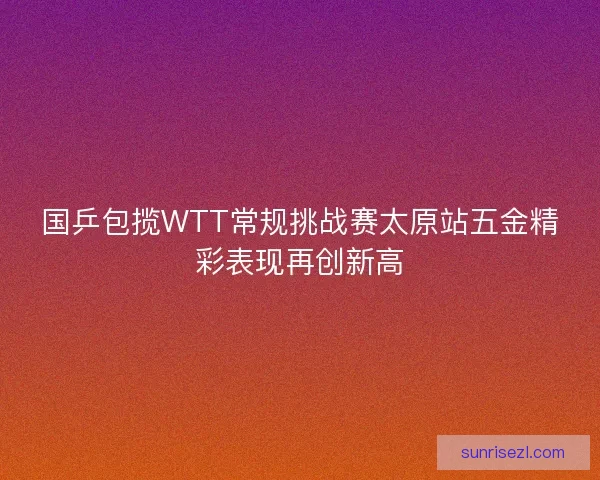 国乒包揽WTT常规挑战赛太原站五金精彩表现再创新高 国乒包揽WTT常规挑战赛太原站五金精彩表现再创新高