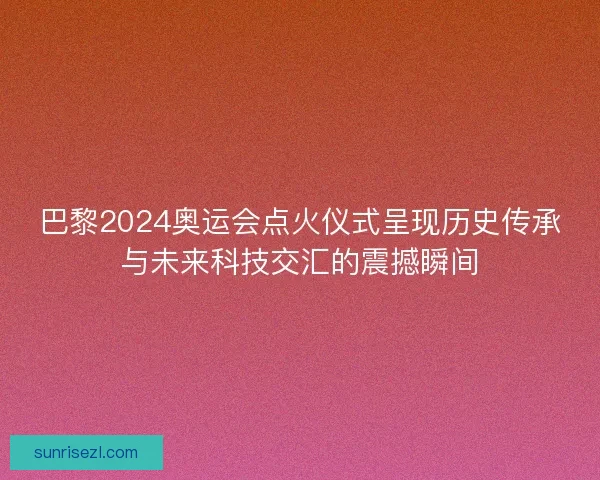 巴黎2024奥运会点火仪式呈现历史传承与未来科技交汇的震撼瞬间