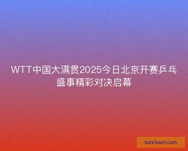 WTT中国大满贯2025今日北京开赛乒乓盛事精彩对决启幕