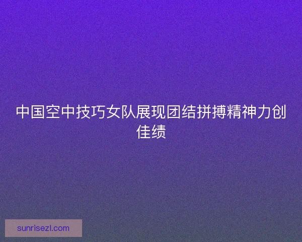 中国空中技巧女队展现团结拼搏精神力创佳绩