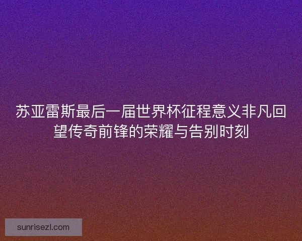 苏亚雷斯最后一届世界杯征程意义非凡回望传奇前锋的荣耀与告别时刻