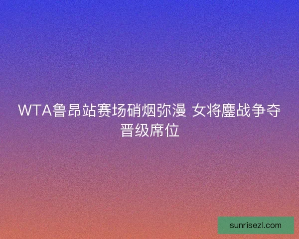 WTA鲁昂站赛场硝烟弥漫 女将鏖战争夺晋级席位
