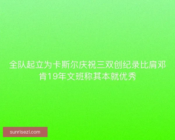 全队起立为卡斯尔庆祝三双创纪录比肩邓肯19年文班称其本就优秀