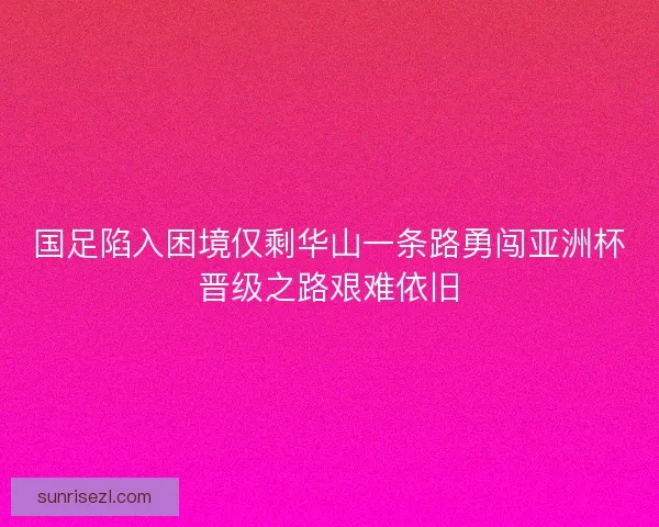 国足陷入困境仅剩华山一条路勇闯亚洲杯晋级之路艰难依旧