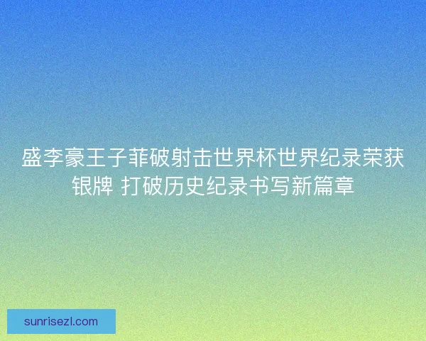 盛李豪王子菲破射击世界杯世界纪录荣获银牌 打破历史纪录书写新篇章